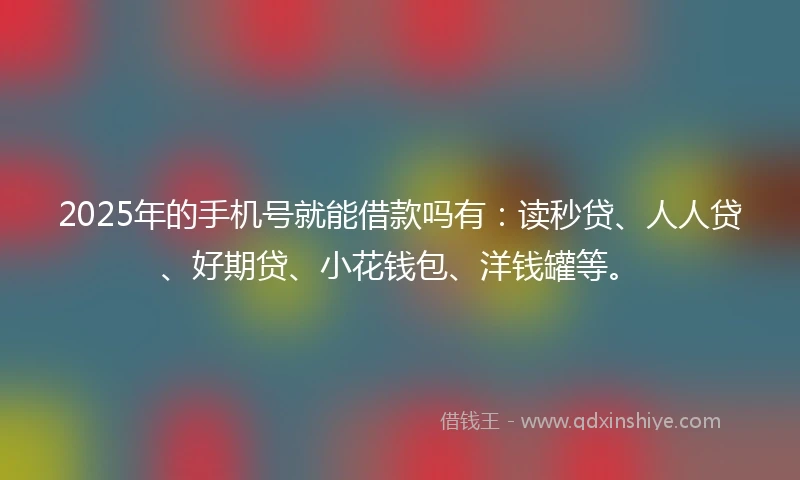 2025年的手机号就能借款吗有：读秒贷、人人贷、好期贷、小花钱包、洋钱罐等。