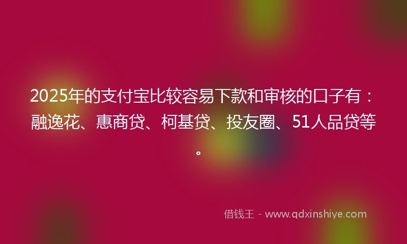 2025年的支付宝比较容易下款和审核的口子有：融逸花、惠商贷、柯基贷、投友圈、51人品贷等。