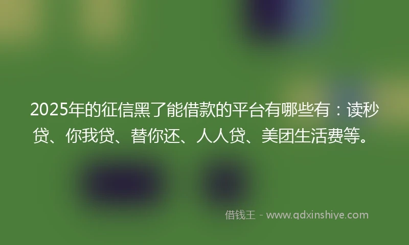 2025年的征信黑了能借款的平台有哪些有：读秒贷、你我贷、替你还、人人贷、美团生活费等。