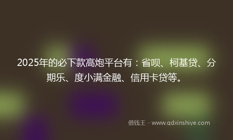 2025年的必下款高炮平台有：省呗、柯基贷、分期乐、度小满金融、信用卡贷等。