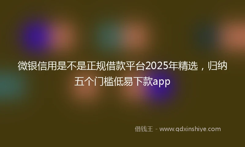 微银信用是不是正规借款平台2025年精选，归纳五个门槛低易下款app