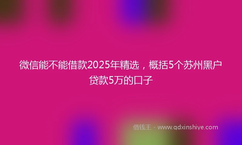 微信能不能借款2025年精选，概括5个苏州黑户贷款5万的口子