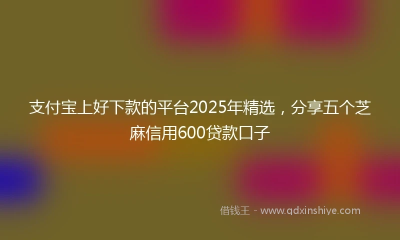 支付宝上好下款的平台2025年精选，分享五个芝麻信用600贷款口子