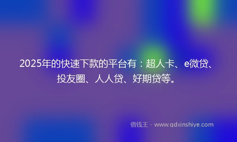 2025年的快速下款的平台有：超人卡、e微贷、投友圈、人人贷、好期贷等。