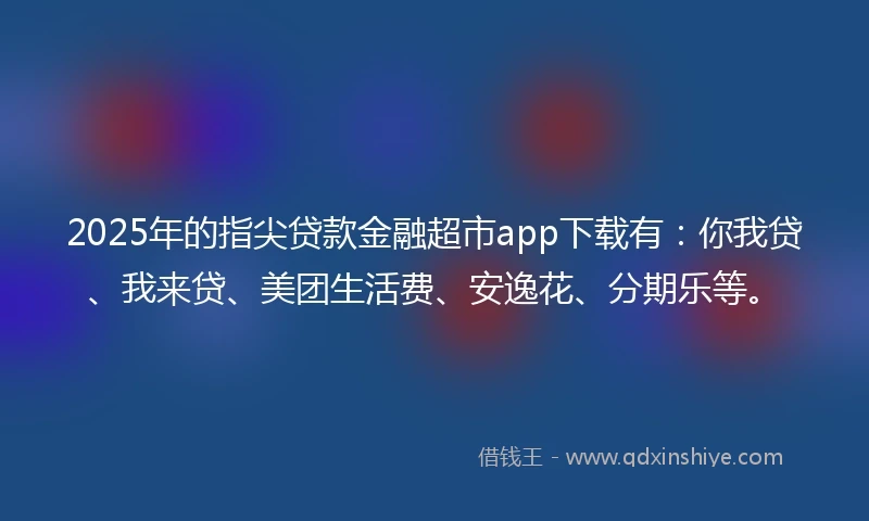 2025年的指尖贷款金融超市app下载有：你我贷、我来贷、美团生活费、安逸花、分期乐等。