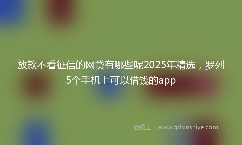 放款不看征信的网贷有哪些呢2025年精选，罗列5个手机上可以借钱的app