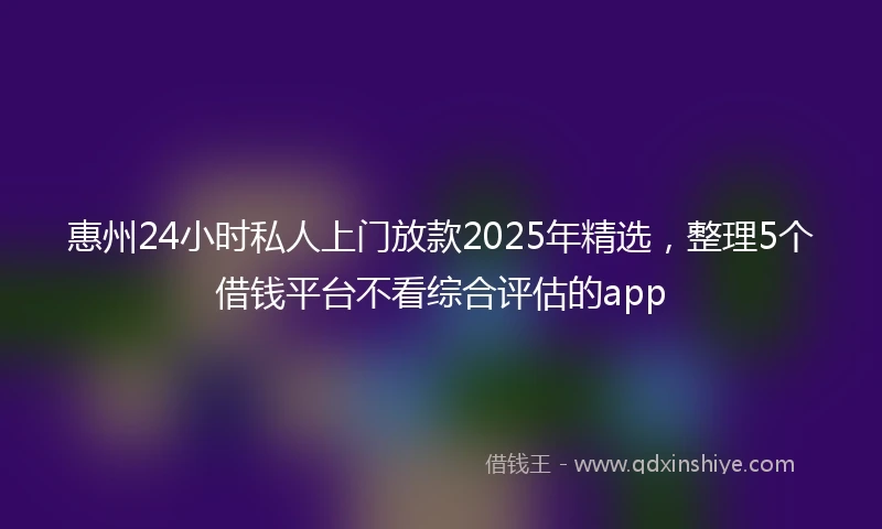惠州24小时私人上门放款2025年精选，整理5个借钱平台不看综合评估的app
