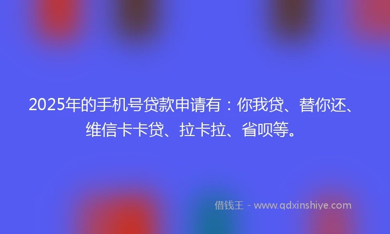 2025年的手机号贷款申请有：你我贷、替你还、维信卡卡贷、拉卡拉、省呗等。