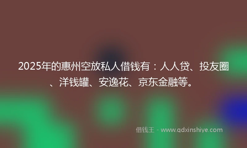 2025年的惠州空放私人借钱有：人人贷、投友圈、洋钱罐、安逸花、京东金融等。