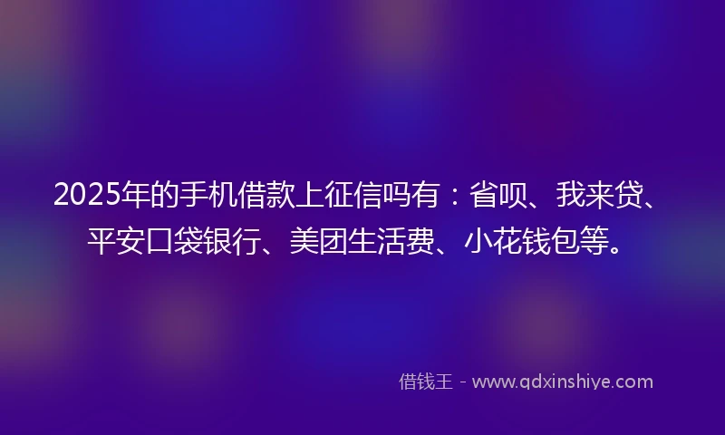 2025年的手机借款上征信吗有：省呗、我来贷、平安口袋银行、美团生活费、小花钱包等。