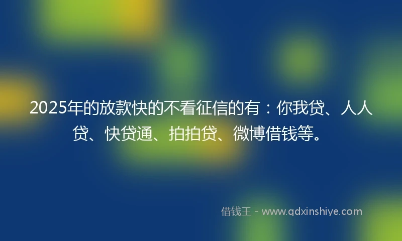 2025年的放款快的不看征信的有：你我贷、人人贷、快贷通、拍拍贷、微博借钱等。