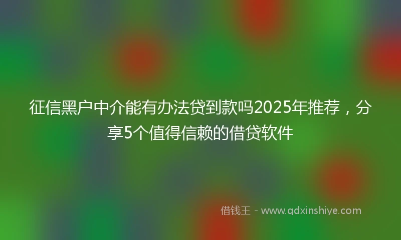 征信黑户中介能有办法贷到款吗2025年推荐，分享5个值得信赖的借贷软件