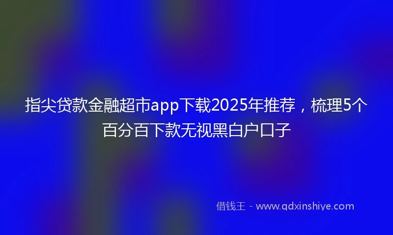 指尖贷款金融超市app下载2025年推荐，梳理5个百分百下款无视黑白户口子