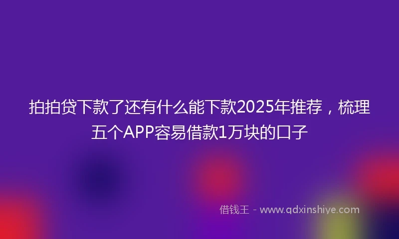 拍拍贷下款了还有什么能下款2025年推荐，梳理五个APP容易借款1万块的口子