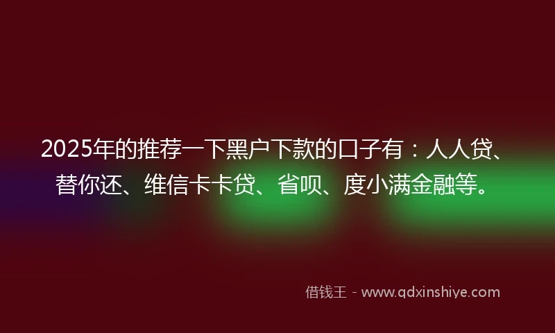 2025年的推荐一下黑户下款的口子有：人人贷、替你还、维信卡卡贷、省呗、度小满金融等。