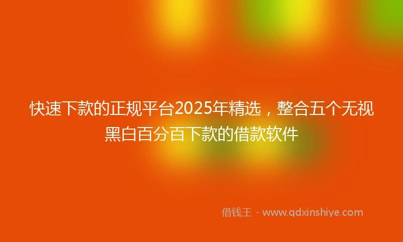 快速下款的正规平台2025年精选，整合五个无视黑白百分百下款的借款软件
