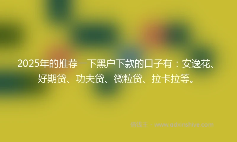 2025年的推荐一下黑户下款的口子有：安逸花、好期贷、功夫贷、微粒贷、拉卡拉等。