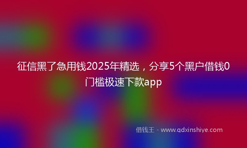 征信黑了急用钱2025年精选，分享5个黑户借钱0门槛极速下款app