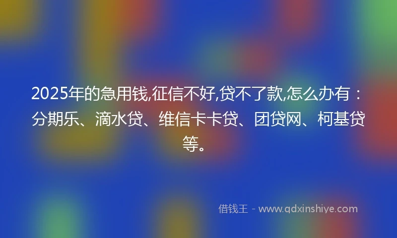 2025年的急用钱,征信不好,贷不了款,怎么办有：分期乐、滴水贷、维信卡卡贷、团贷网、柯基贷等。