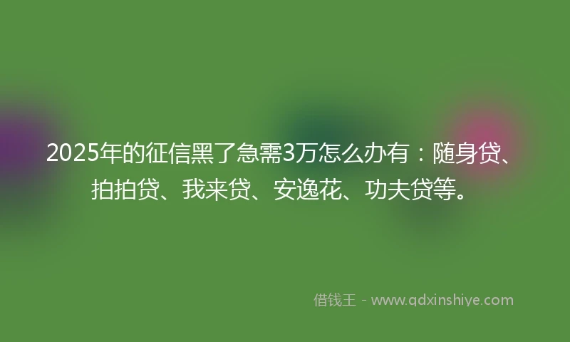 2025年的征信黑了急需3万怎么办有：随身贷、拍拍贷、我来贷、安逸花、功夫贷等。