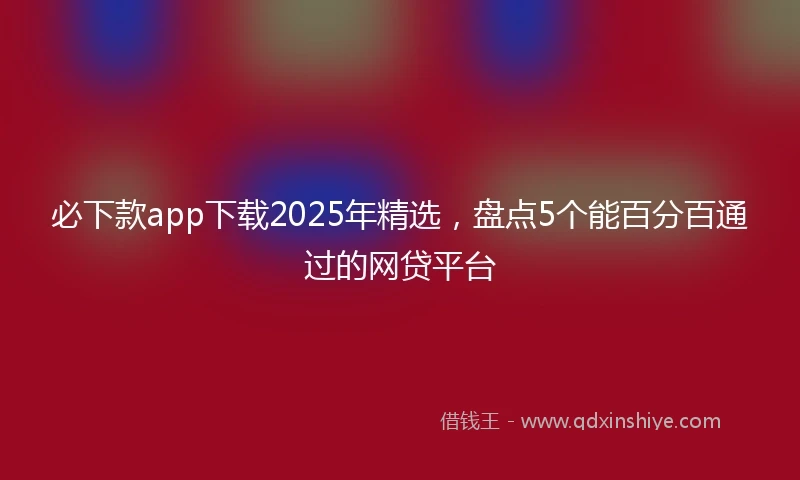 必下款app下载2025年精选，盘点5个能百分百通过的网贷平台