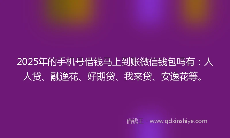 2025年的手机号借钱马上到账微信钱包吗有：人人贷、融逸花、好期贷、我来贷、安逸花等。