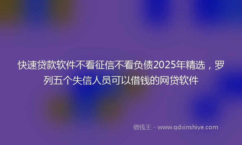 快速贷款软件不看征信不看负债2025年精选，罗列五个失信人员可以借钱的网贷软件