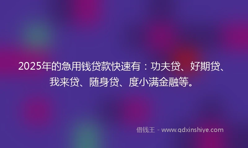 2025年的急用钱贷款快速有：功夫贷、好期贷、我来贷、随身贷、度小满金融等。