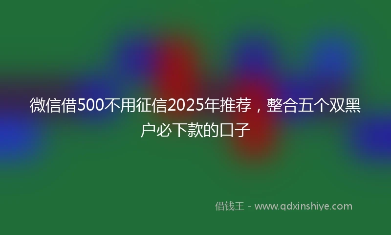 微信借500不用征信2025年推荐，整合五个双黑户必下款的口子