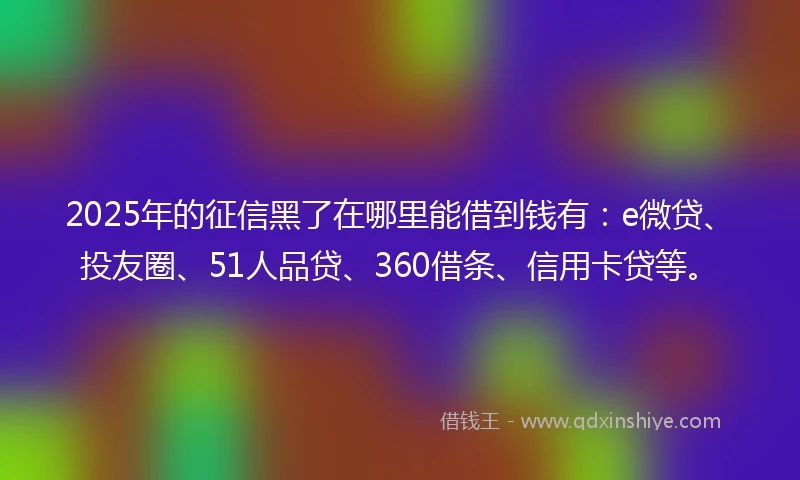 2025年的征信黑了在哪里能借到钱有：e微贷、投友圈、51人品贷、360借条、信用卡贷等。