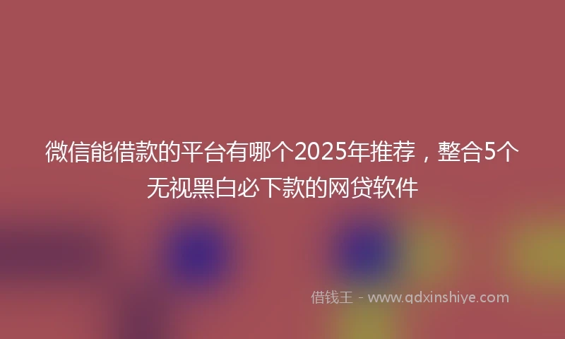 微信能借款的平台有哪个2025年推荐，整合5个无视黑白必下款的网贷软件