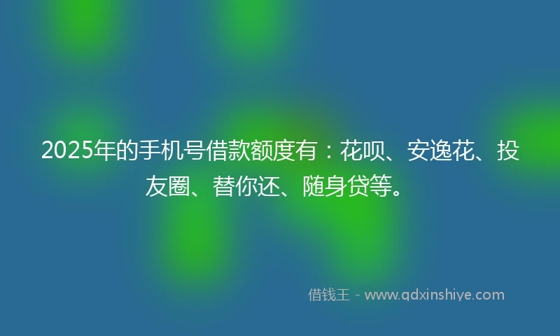 2025年的手机号借款额度有：花呗、安逸花、投友圈、替你还、随身贷等。