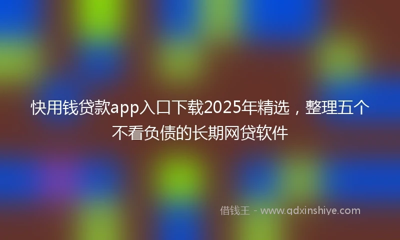 快用钱贷款app入口下载2025年精选，整理五个不看负债的长期网贷软件
