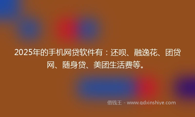 2025年的手机网贷软件有：还呗、融逸花、团贷网、随身贷、美团生活费等。