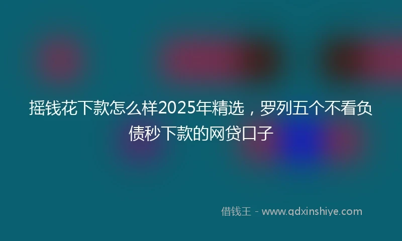 摇钱花下款怎么样2025年精选，罗列五个不看负债秒下款的网贷口子