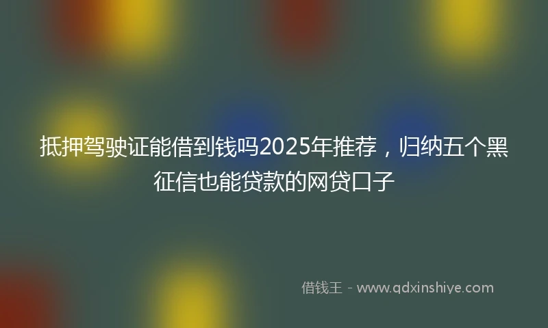 抵押驾驶证能借到钱吗2025年推荐，归纳五个黑征信也能贷款的网贷口子