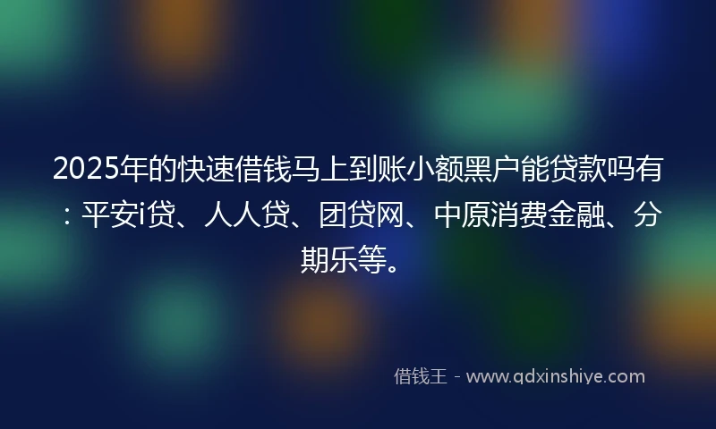 2025年的快速借钱马上到账小额黑户能贷款吗有：平安i贷、人人贷、团贷网、中原消费金融、分期乐等。