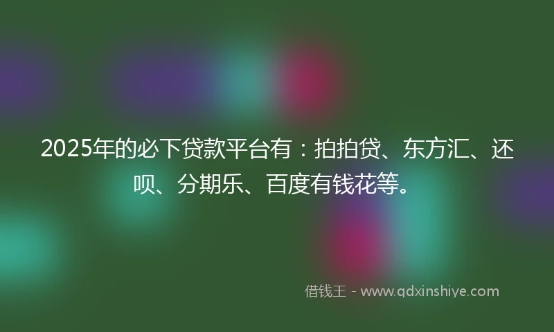 2025年的必下贷款平台有：拍拍贷、东方汇、还呗、分期乐、百度有钱花等。