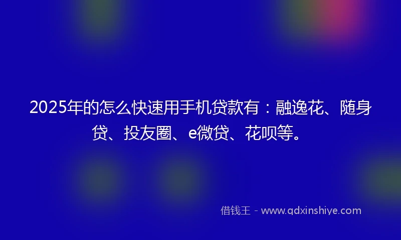 2025年的怎么快速用手机贷款有：融逸花、随身贷、投友圈、e微贷、花呗等。