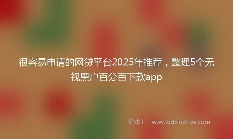 很容易申请的网贷平台2025年推荐，整理5个无视黑户百分百下款app