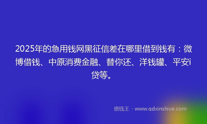 2025年的急用钱网黑征信差在哪里借到钱有：微博借钱、中原消费金融、替你还、洋钱罐、平安i贷等。