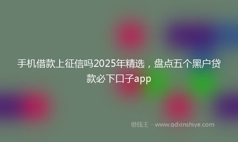 手机借款上征信吗2025年精选，盘点五个黑户贷款必下口子app