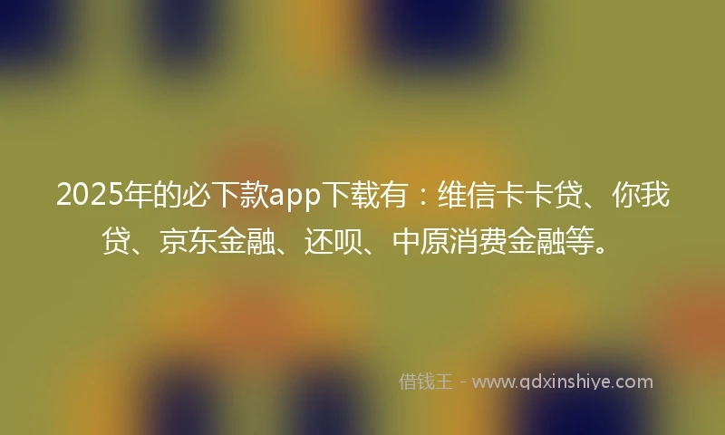 2025年的必下款app下载有：维信卡卡贷、你我贷、京东金融、还呗、中原消费金融等。