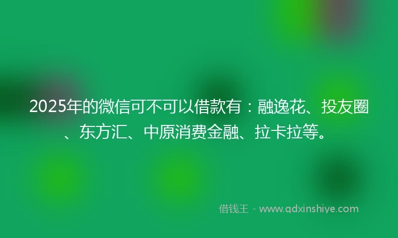 2025年的微信可不可以借款有：融逸花、投友圈、东方汇、中原消费金融、拉卡拉等。