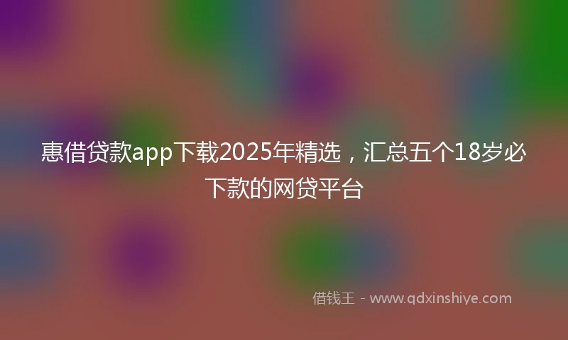 惠借贷款app下载2025年精选，汇总五个18岁必下款的网贷平台
