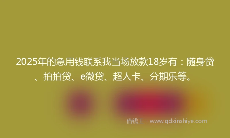 2025年的急用钱联系我当场放款18岁有：随身贷、拍拍贷、e微贷、超人卡、分期乐等。
