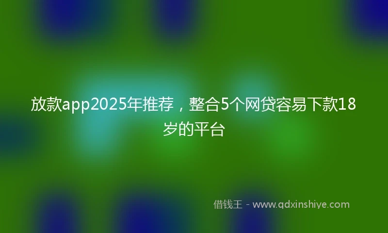 放款app2025年推荐，整合5个网贷容易下款18岁的平台