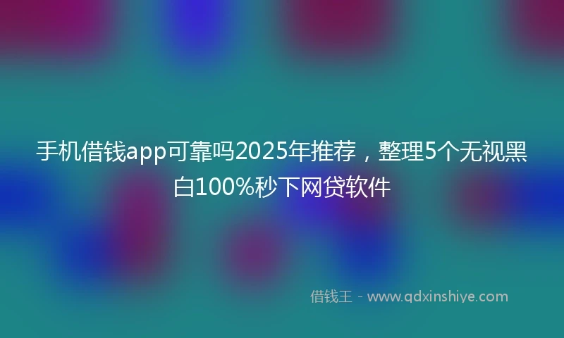 手机借钱app可靠吗2025年推荐，整理5个无视黑白100%秒下网贷软件