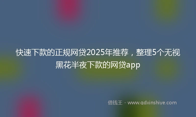 快速下款的正规网贷2025年推荐，整理5个无视黑花半夜下款的网贷app