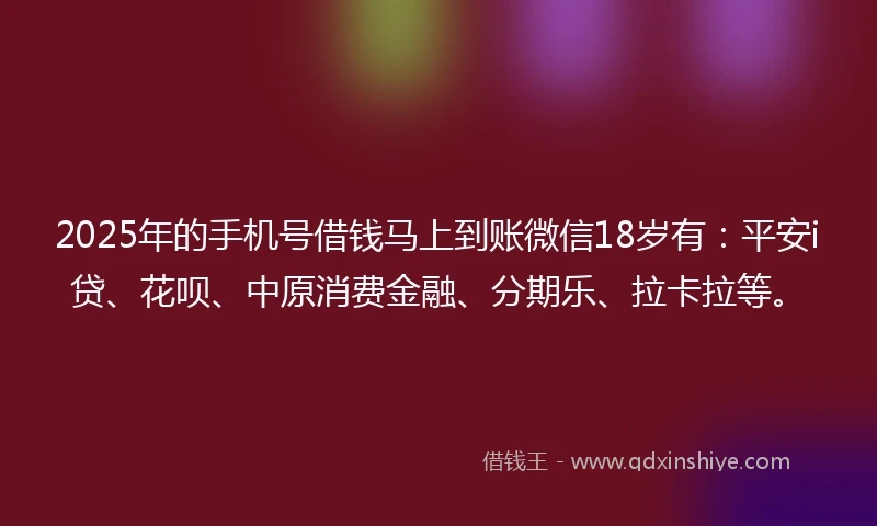 2025年的手机号借钱马上到账微信18岁有：平安i贷、花呗、中原消费金融、分期乐、拉卡拉等。